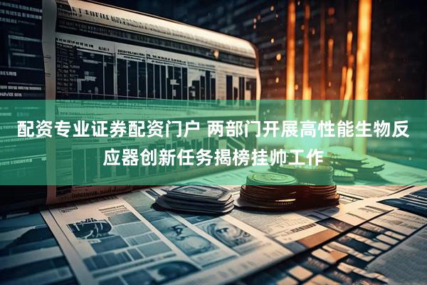 配资专业证券配资门户 两部门开展高性能生物反应器创新任务揭榜挂帅工作
