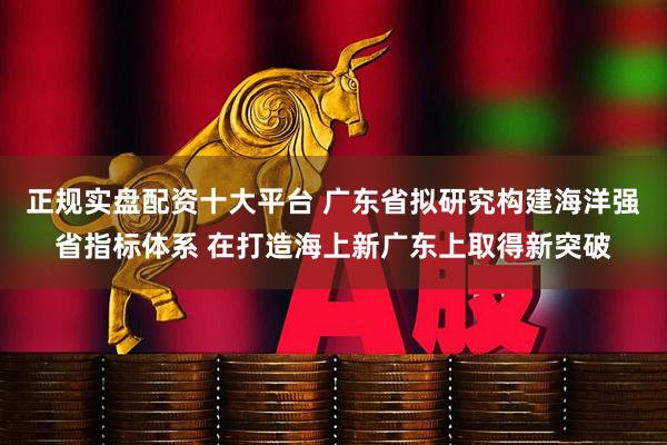 正规实盘配资十大平台 广东省拟研究构建海洋强省指标体系 在打造海上新广东上取得新突破