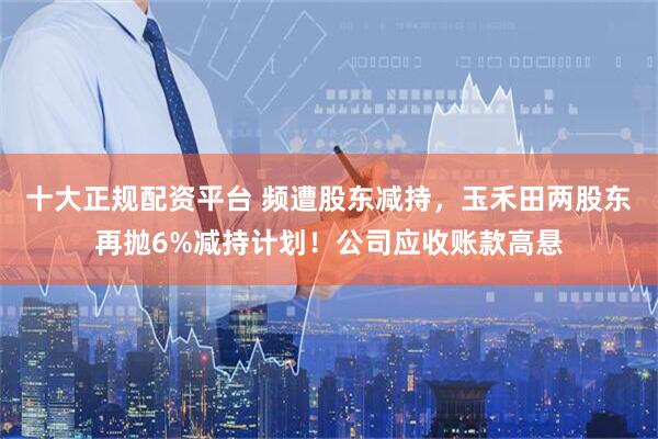 十大正规配资平台 频遭股东减持，玉禾田两股东再抛6%减持计划！公司应收账款高悬