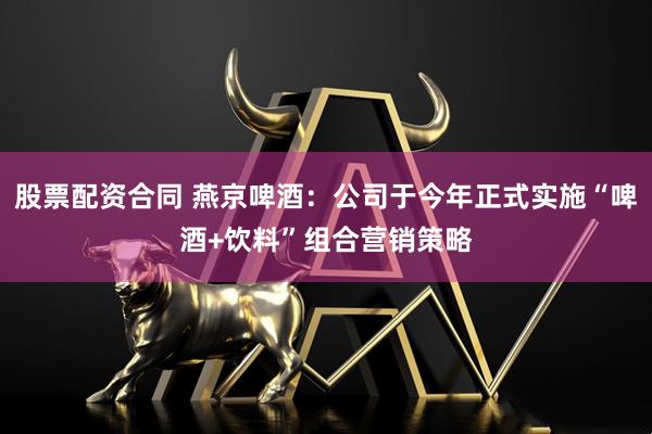股票配资合同 燕京啤酒：公司于今年正式实施“啤酒+饮料”组合营销策略