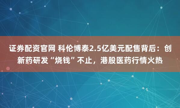 证券配资官网 科伦博泰2.5亿美元配售背后：创新药研发“烧钱”不止，港股医药行情火热