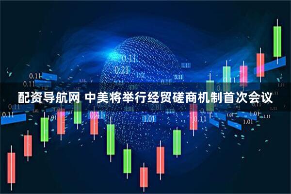 配资导航网 中美将举行经贸磋商机制首次会议