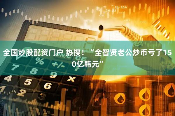 全国炒股配资门户 热搜！“全智贤老公炒币亏了150亿韩元”