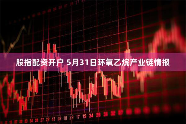股指配资开户 5月31日环氧乙烷产业链情报