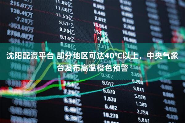 沈阳配资平台 部分地区可达40℃以上，中央气象台发布高温橙色预警