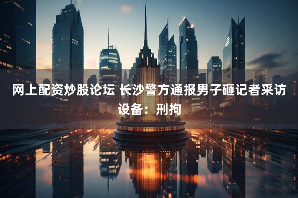 网上配资炒股论坛 长沙警方通报男子砸记者采访设备：刑拘