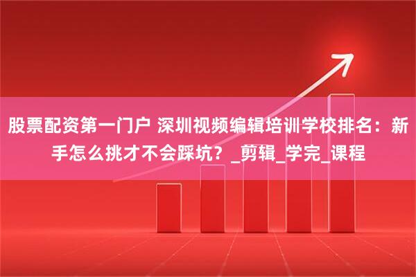 股票配资第一门户 深圳视频编辑培训学校排名：新手怎么挑才不会踩坑？_剪辑_学完_课程