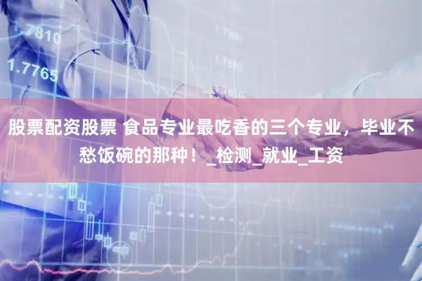 股票配资股票 食品专业最吃香的三个专业，毕业不愁饭碗的那种！_检测_就业_工资