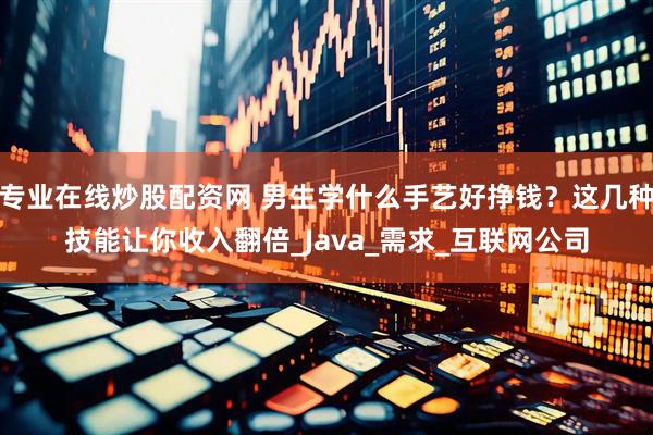 专业在线炒股配资网 男生学什么手艺好挣钱？这几种技能让你收入翻倍_Java_需求_互联网公司
