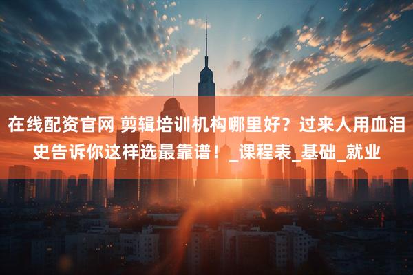在线配资官网 剪辑培训机构哪里好？过来人用血泪史告诉你这样选最靠谱！_课程表_基础_就业