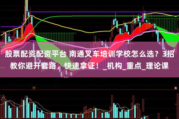 股票配资配资平台 南通叉车培训学校怎么选？3招教你避开套路，快速拿证！_机构_重点_理论课