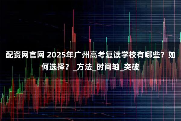 配资网官网 2025年广州高考复读学校有哪些？如何选择？_方法_时间轴_突破