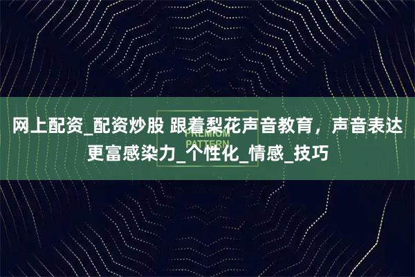 网上配资_配资炒股 跟着梨花声音教育，声音表达更富感染力_个性化_情感_技巧