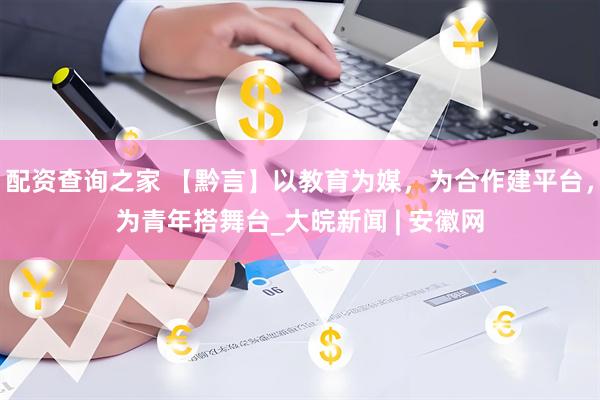 配资查询之家 【黔言】以教育为媒，为合作建平台，为青年搭舞台_大皖新闻 | 安徽网