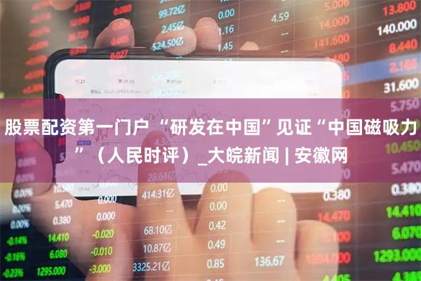 股票配资第一门户 “研发在中国”见证“中国磁吸力”（人民时评）_大皖新闻 | 安徽网
