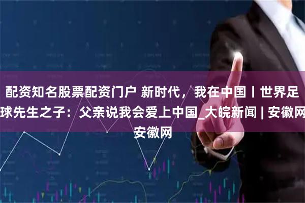 配资知名股票配资门户 新时代，我在中国丨世界足球先生之子：父亲说我会爱上中国_大皖新闻 | 安徽网
