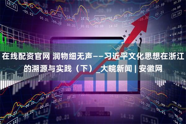 在线配资官网 润物细无声——习近平文化思想在浙江的溯源与实践（下）_大皖新闻 | 安徽网