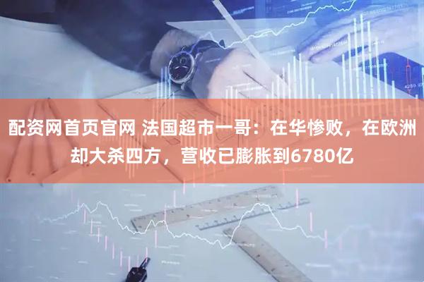 配资网首页官网 法国超市一哥：在华惨败，在欧洲却大杀四方，营收已膨胀到6780亿