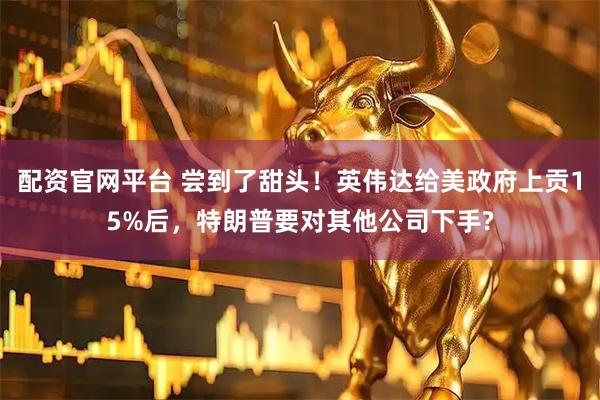 配资官网平台 尝到了甜头！英伟达给美政府上贡15%后，特朗普要对其他公司下手?