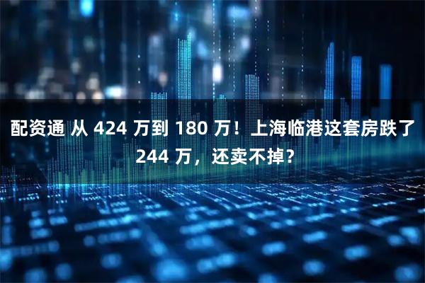 配资通 从 424 万到 180 万！上海临港这套房跌了 244 万，还卖不掉？