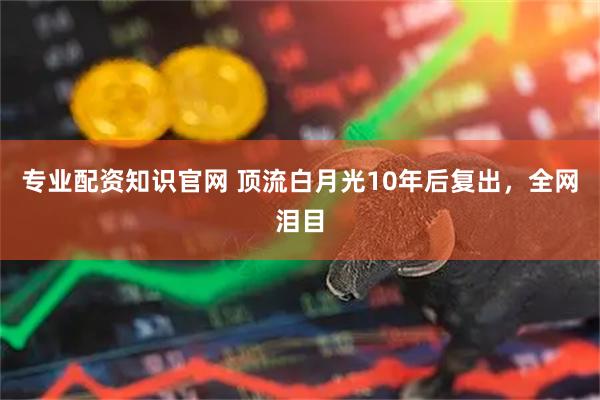 专业配资知识官网 顶流白月光10年后复出，全网泪目